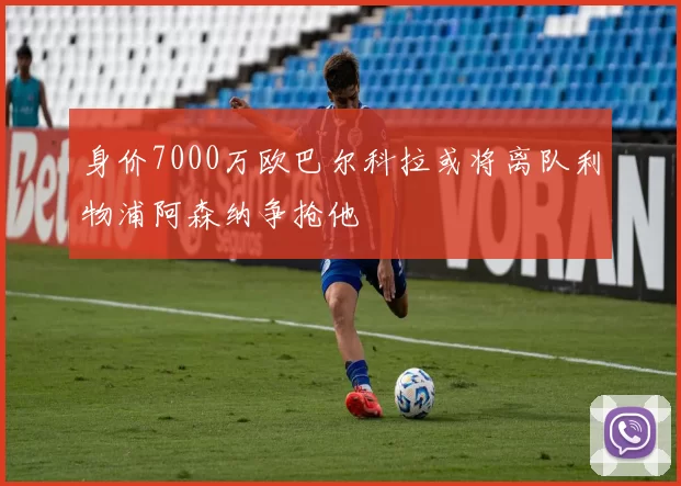 身价7000万欧巴尔科拉或将离队利物浦阿森纳争抢他