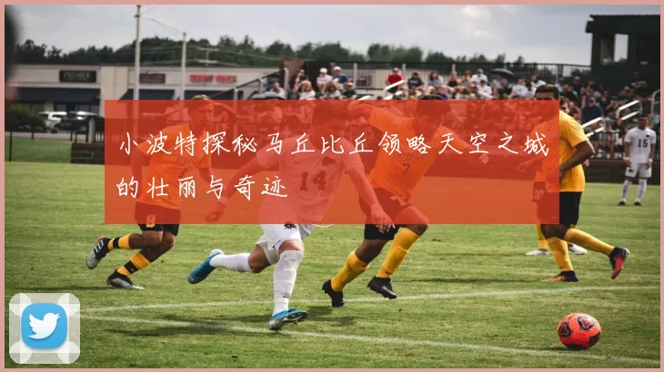 小波特探秘马丘比丘领略天空之城的壮丽与奇迹