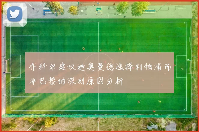 乔科尔建议迪奥曼德选择利物浦而非巴黎的深刻原因分析