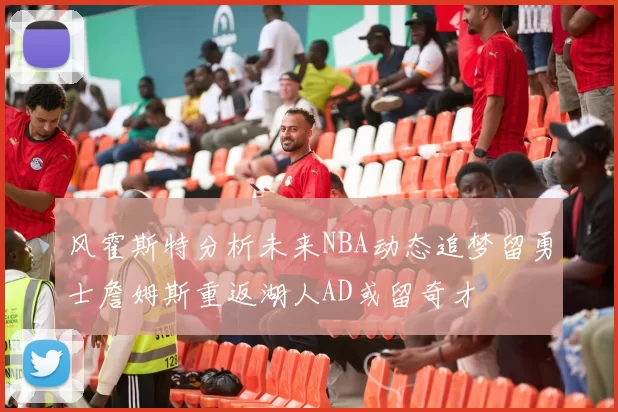 风霍斯特分析未来NBA动态追梦留勇士詹姆斯重返湖人AD或留奇才