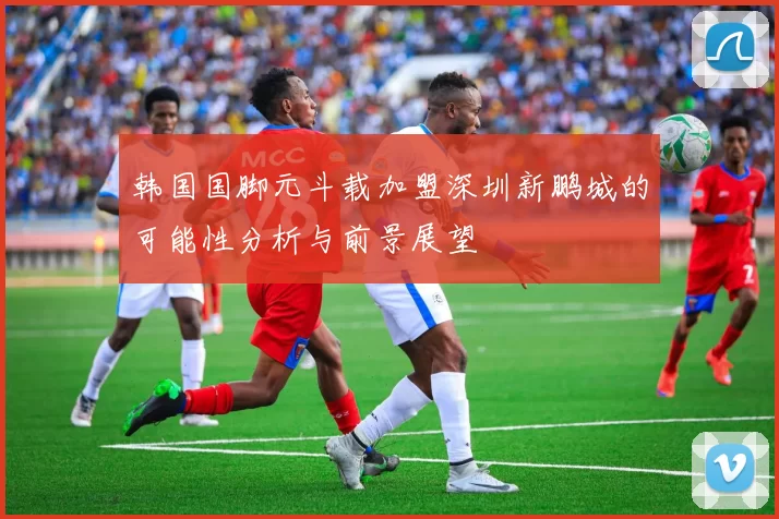 韩国国脚元斗载加盟深圳新鹏城的可能性分析与前景展望