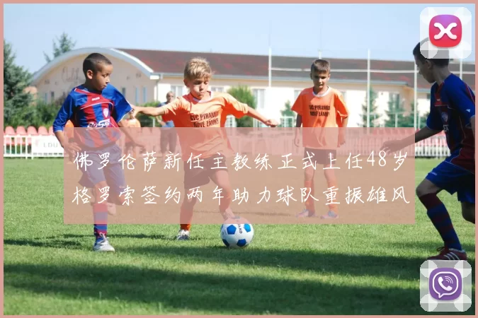 佛罗伦萨新任主教练正式上任48岁格罗索签约两年助力球队重振雄风